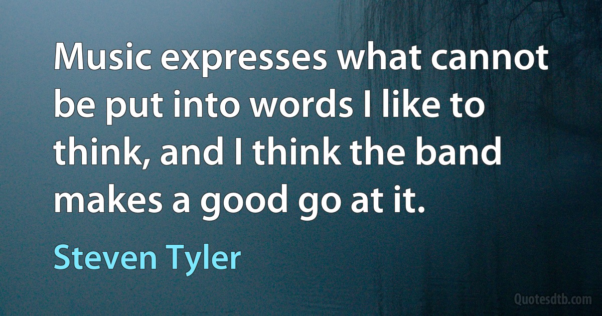 Music expresses what cannot be put into words I like to think, and I think the band makes a good go at it. (Steven Tyler)