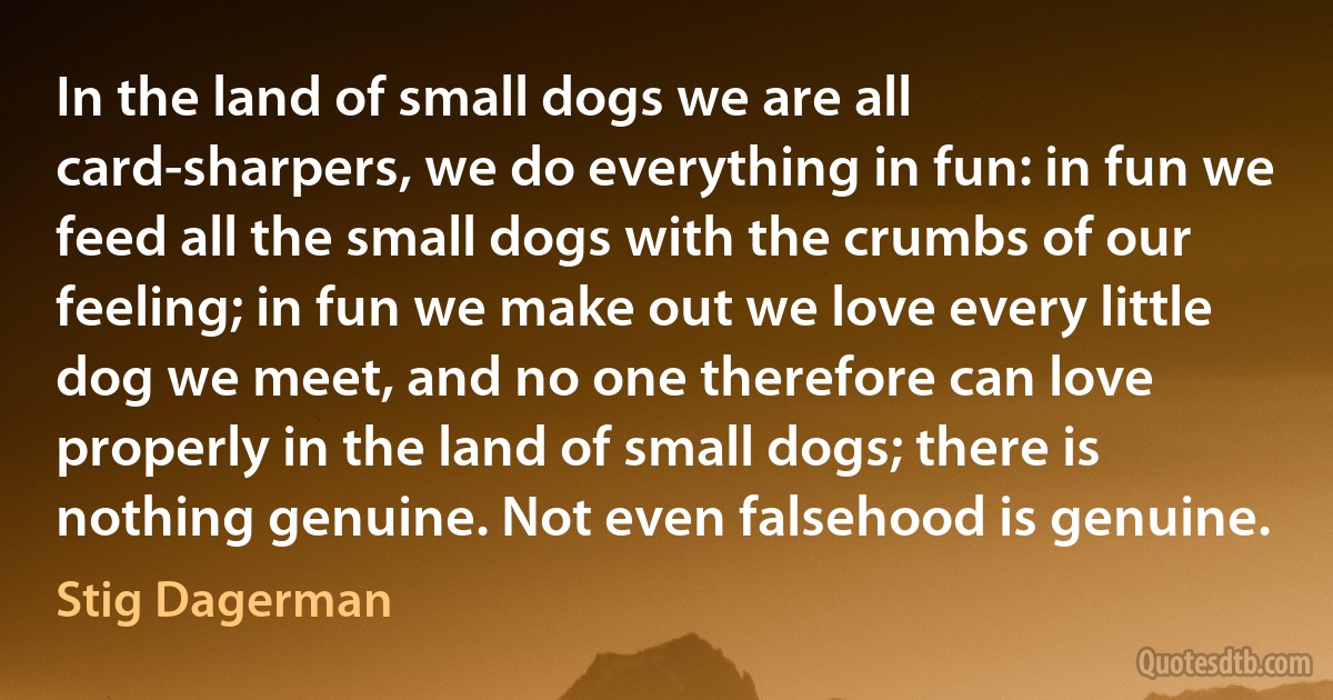 In the land of small dogs we are all card-sharpers, we do everything in fun: in fun we feed all the small dogs with the crumbs of our feeling; in fun we make out we love every little dog we meet, and no one therefore can love properly in the land of small dogs; there is nothing genuine. Not even falsehood is genuine. (Stig Dagerman)