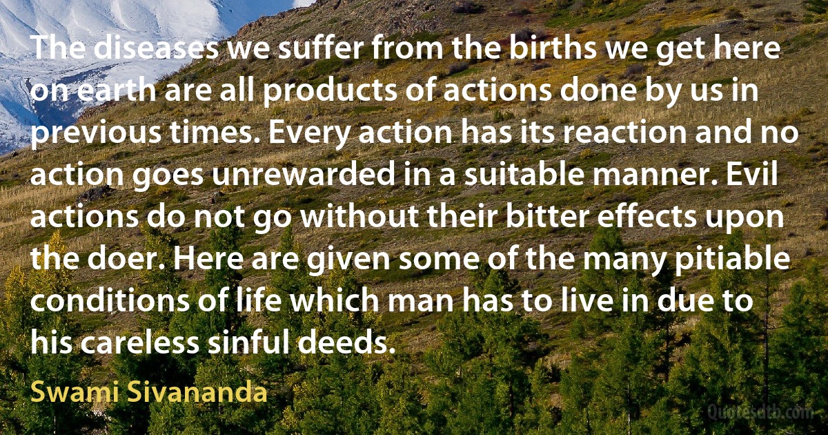 The diseases we suffer from the births we get here on earth are all products of actions done by us in previous times. Every action has its reaction and no action goes unrewarded in a suitable manner. Evil actions do not go without their bitter effects upon the doer. Here are given some of the many pitiable conditions of life which man has to live in due to his careless sinful deeds. (Swami Sivananda)