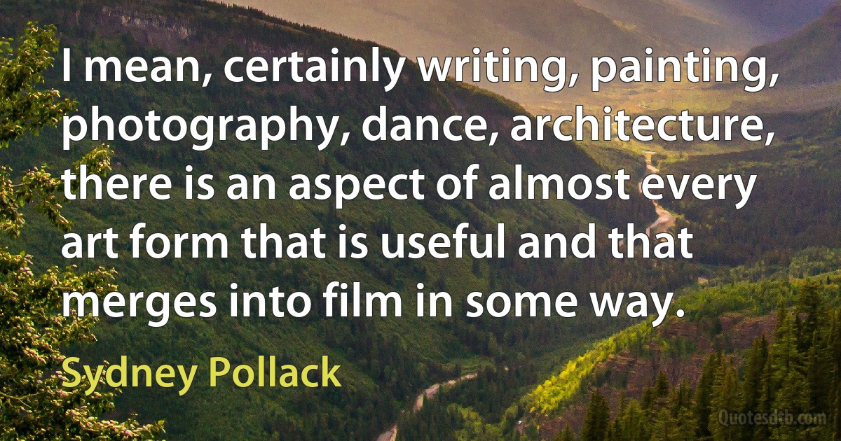 I mean, certainly writing, painting, photography, dance, architecture, there is an aspect of almost every art form that is useful and that merges into film in some way. (Sydney Pollack)