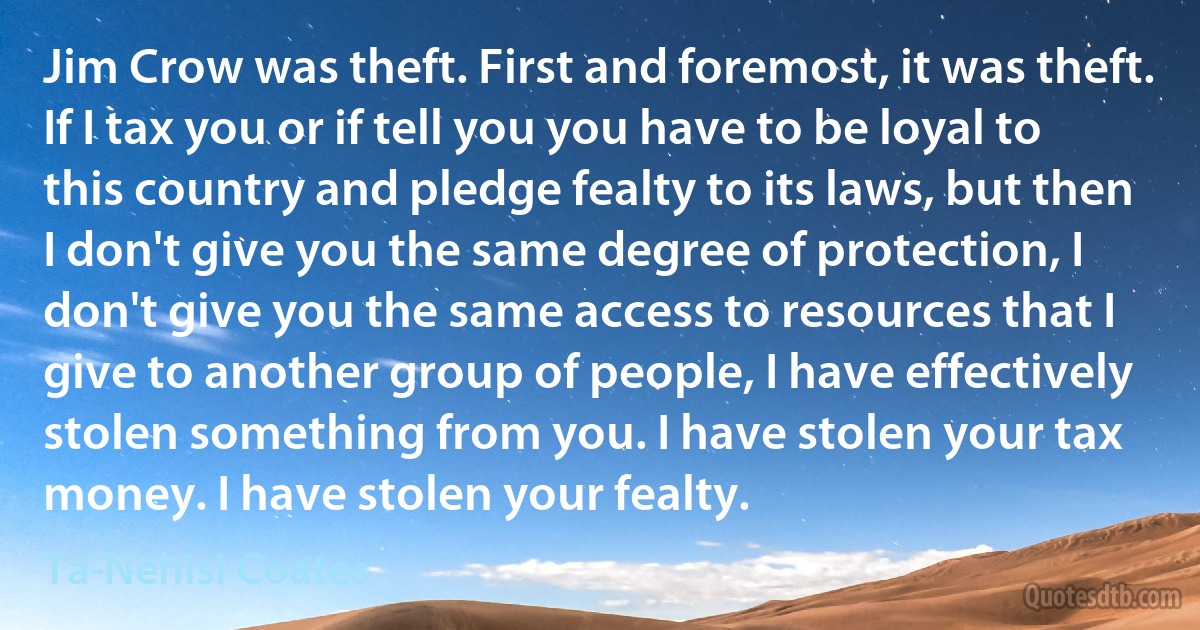 Jim Crow was theft. First and foremost, it was theft. If I tax you or if tell you you have to be loyal to this country and pledge fealty to its laws, but then I don't give you the same degree of protection, I don't give you the same access to resources that I give to another group of people, I have effectively stolen something from you. I have stolen your tax money. I have stolen your fealty. (Ta-Nehisi Coates)