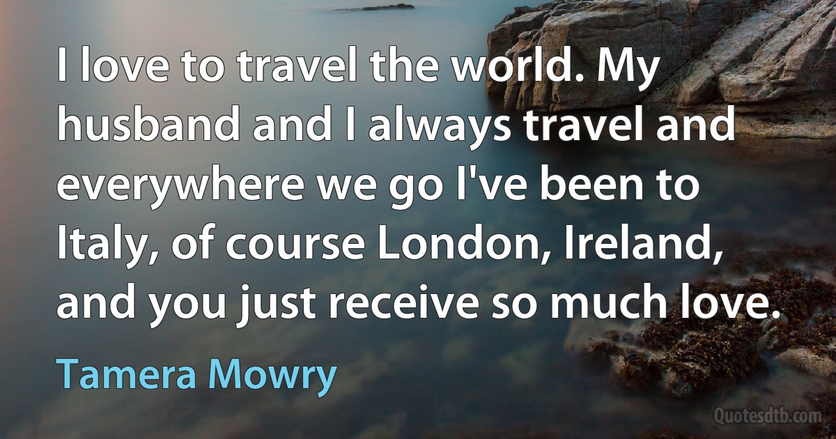 I love to travel the world. My husband and I always travel and everywhere we go I've been to Italy, of course London, Ireland, and you just receive so much love. (Tamera Mowry)