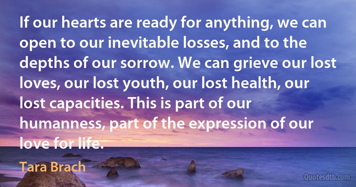 If our hearts are ready for anything, we can open to our inevitable losses, and to the depths of our sorrow. We can grieve our lost loves, our lost youth, our lost health, our lost capacities. This is part of our humanness, part of the expression of our love for life. (Tara Brach)