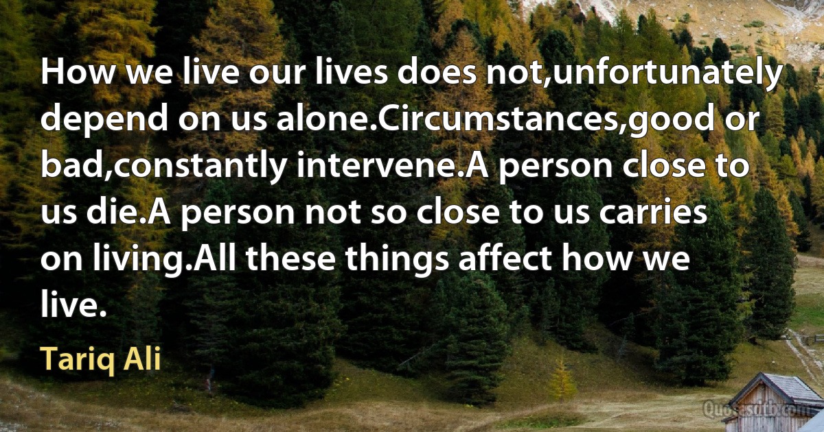 How we live our lives does not,unfortunately depend on us alone.Circumstances,good or bad,constantly intervene.A person close to us die.A person not so close to us carries on living.All these things affect how we live. (Tariq Ali)