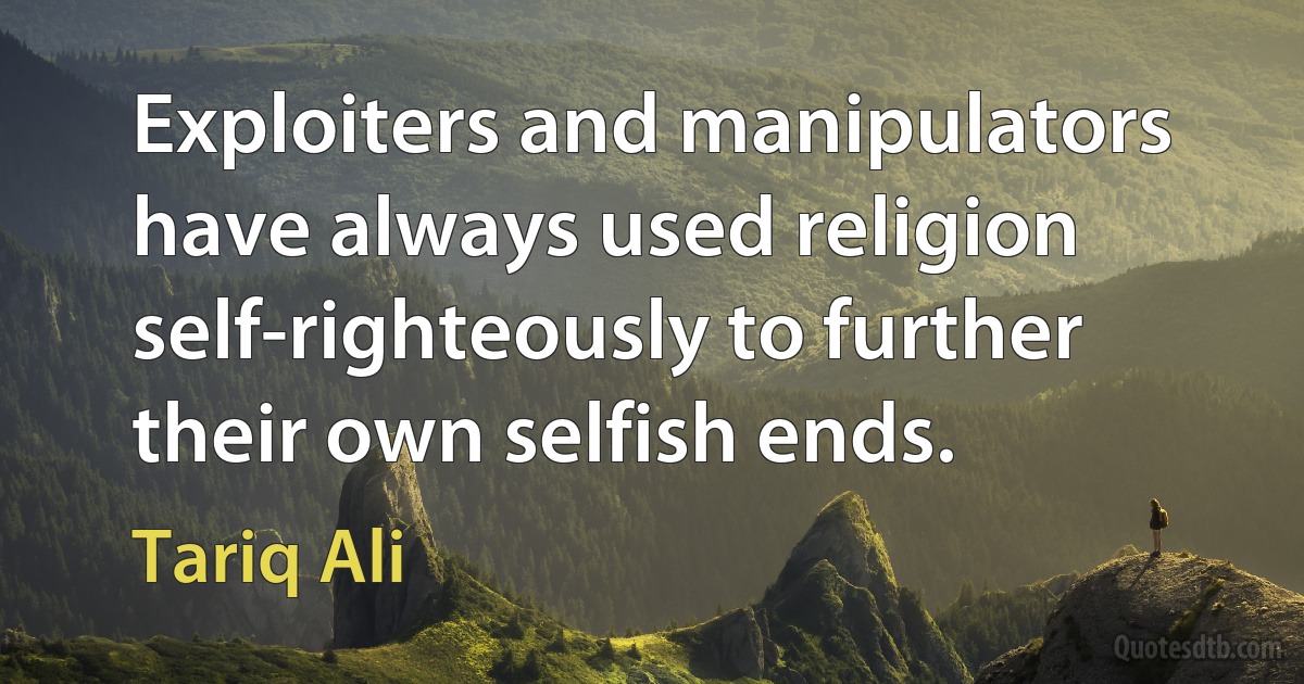 Exploiters and manipulators have always used religion self-righteously to further their own selfish ends. (Tariq Ali)