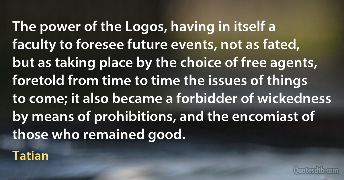 The power of the Logos, having in itself a faculty to foresee future events, not as fated, but as taking place by the choice of free agents, foretold from time to time the issues of things to come; it also became a forbidder of wickedness by means of prohibitions, and the encomiast of those who remained good. (Tatian)