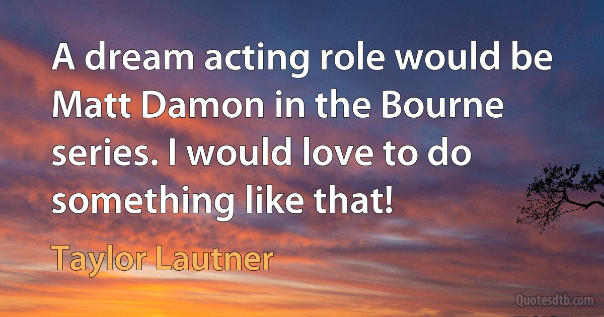 A dream acting role would be Matt Damon in the Bourne series. I would love to do something like that! (Taylor Lautner)