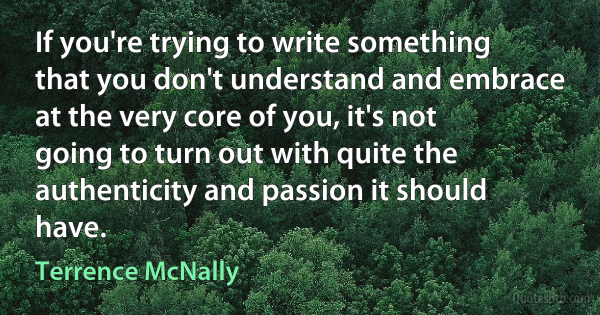 If you're trying to write something that you don't understand and embrace at the very core of you, it's not going to turn out with quite the authenticity and passion it should have. (Terrence McNally)