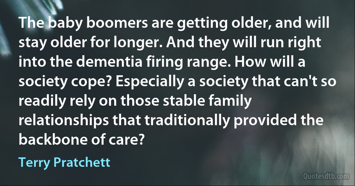 The baby boomers are getting older, and will stay older for longer. And they will run right into the dementia firing range. How will a society cope? Especially a society that can't so readily rely on those stable family relationships that traditionally provided the backbone of care? (Terry Pratchett)