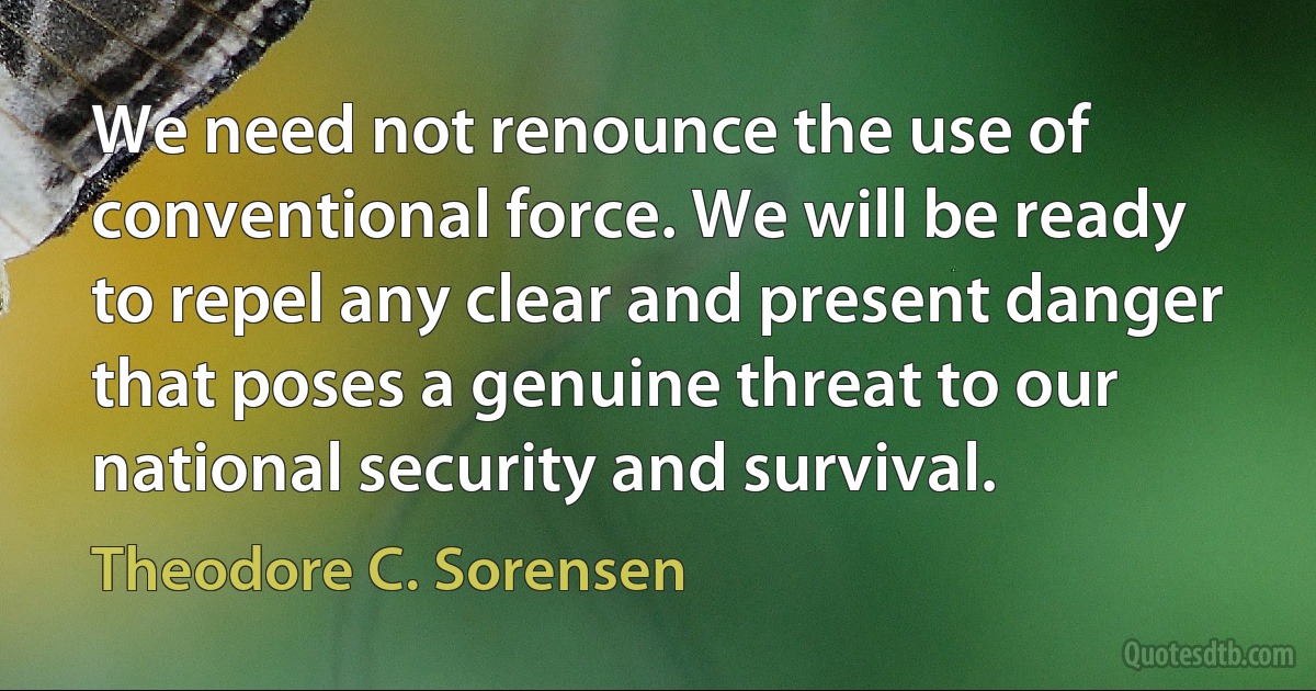 We need not renounce the use of conventional force. We will be ready to repel any clear and present danger that poses a genuine threat to our national security and survival. (Theodore C. Sorensen)