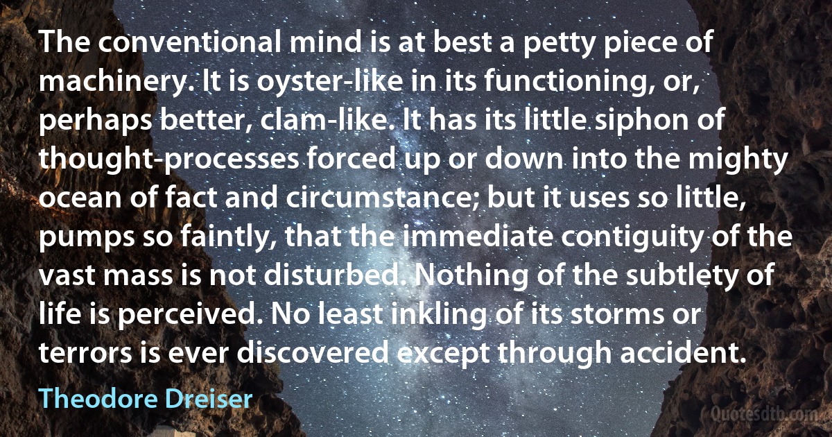 The conventional mind is at best a petty piece of machinery. It is oyster-like in its functioning, or, perhaps better, clam-like. It has its little siphon of thought-processes forced up or down into the mighty ocean of fact and circumstance; but it uses so little, pumps so faintly, that the immediate contiguity of the vast mass is not disturbed. Nothing of the subtlety of life is perceived. No least inkling of its storms or terrors is ever discovered except through accident. (Theodore Dreiser)