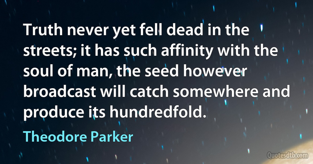 Truth never yet fell dead in the streets; it has such affinity with the soul of man, the seed however broadcast will catch somewhere and produce its hundredfold. (Theodore Parker)