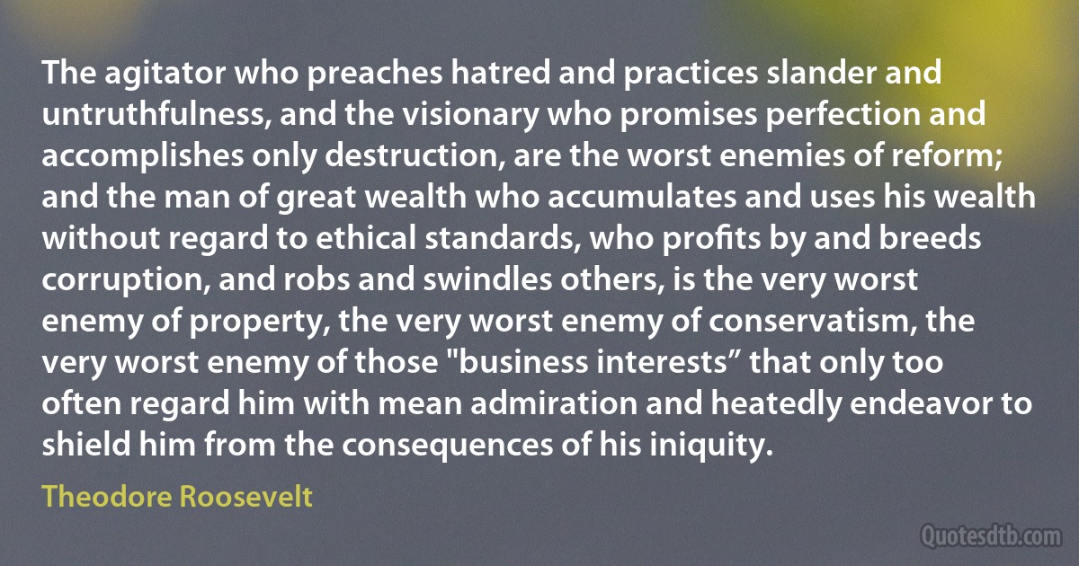 The agitator who preaches hatred and practices slander and untruthfulness, and the visionary who promises perfection and accomplishes only destruction, are the worst enemies of reform; and the man of great wealth who accumulates and uses his wealth without regard to ethical standards, who proﬁts by and breeds corruption, and robs and swindles others, is the very worst enemy of property, the very worst enemy of conservatism, the very worst enemy of those "business interests” that only too often regard him with mean admiration and heatedly endeavor to shield him from the consequences of his iniquity. (Theodore Roosevelt)