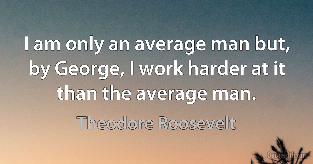 I am only an average man but, by George, I work harder at it than the average man. (Theodore Roosevelt)