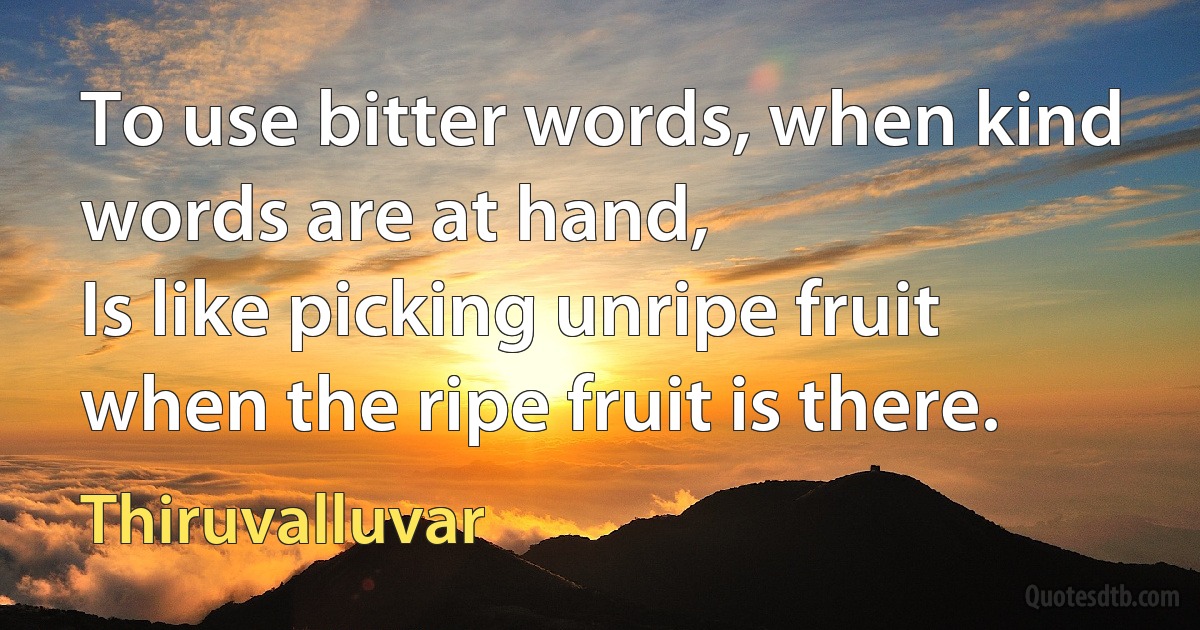 To use bitter words, when kind words are at hand,
Is like picking unripe fruit when the ripe fruit is there. (Thiruvalluvar)