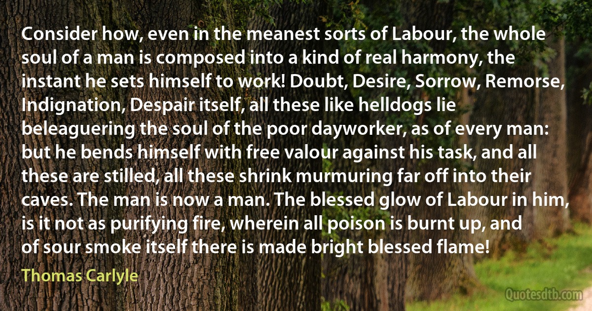 Consider how, even in the meanest sorts of Labour, the whole soul of a man is composed into a kind of real harmony, the instant he sets himself to work! Doubt, Desire, Sorrow, Remorse, Indignation, Despair itself, all these like helldogs lie beleaguering the soul of the poor dayworker, as of every man: but he bends himself with free valour against his task, and all these are stilled, all these shrink murmuring far off into their caves. The man is now a man. The blessed glow of Labour in him, is it not as purifying fire, wherein all poison is burnt up, and of sour smoke itself there is made bright blessed flame! (Thomas Carlyle)