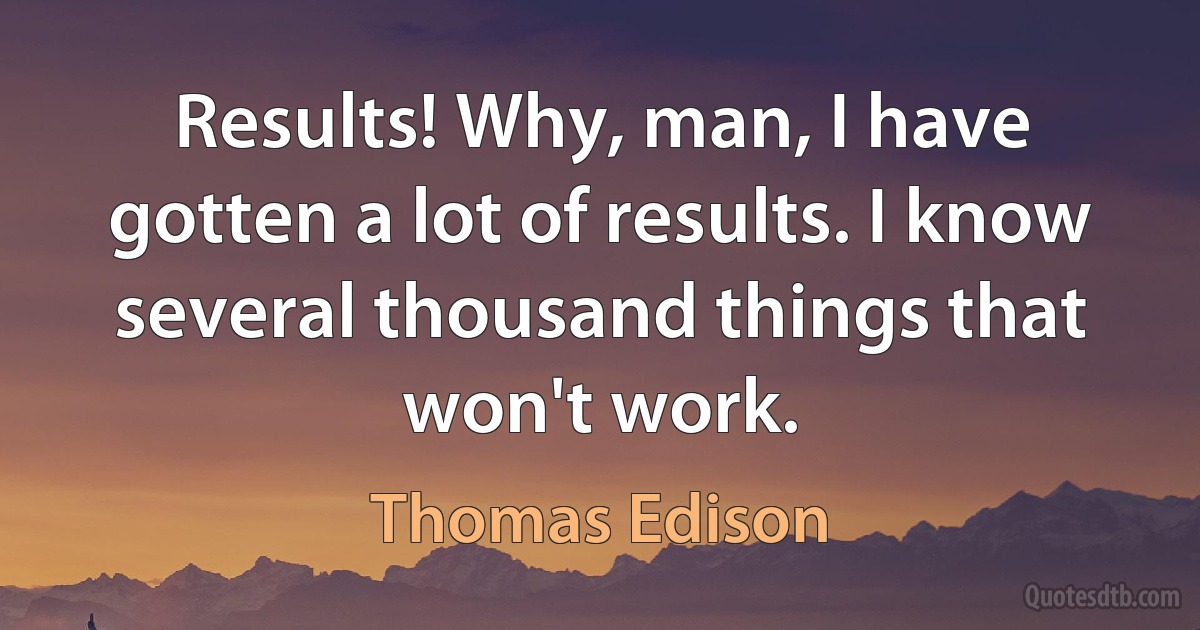 Results! Why, man, I have gotten a lot of results. I know several thousand things that won't work. (Thomas Edison)