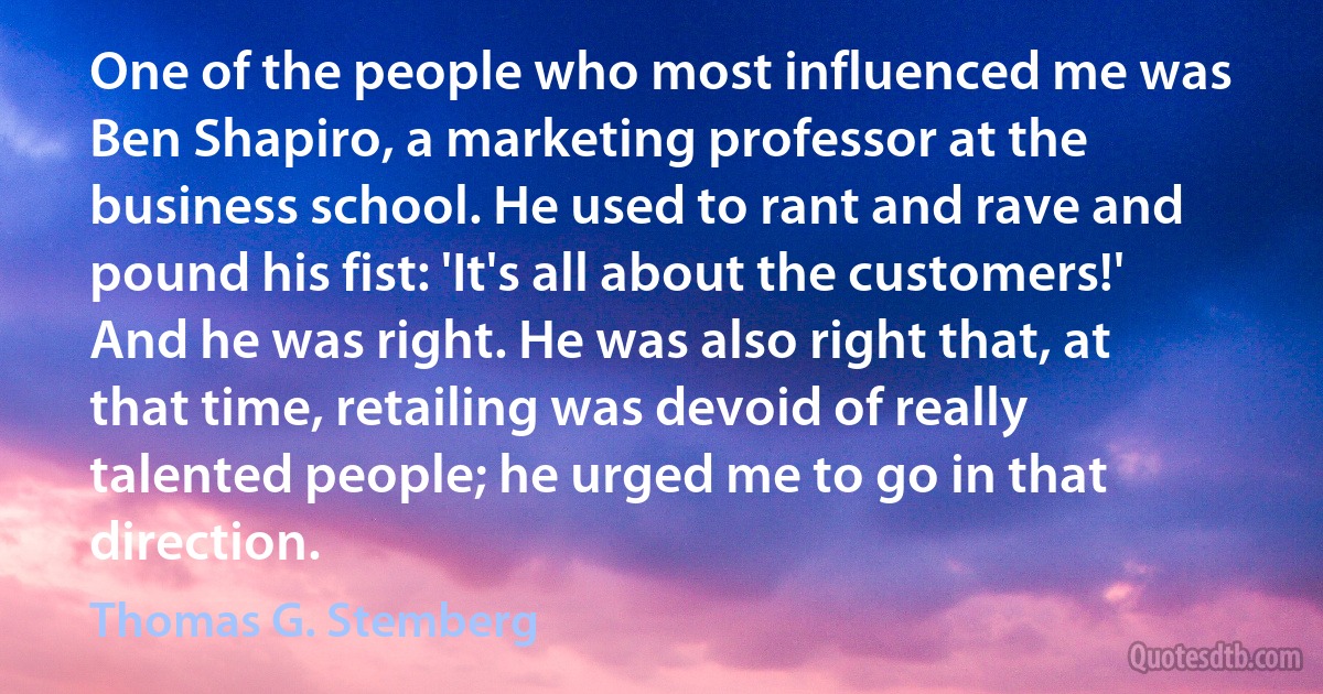 One of the people who most influenced me was Ben Shapiro, a marketing professor at the business school. He used to rant and rave and pound his fist: 'It's all about the customers!' And he was right. He was also right that, at that time, retailing was devoid of really talented people; he urged me to go in that direction. (Thomas G. Stemberg)