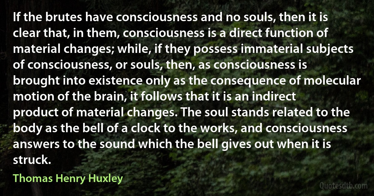 If the brutes have consciousness and no souls, then it is clear that, in them, consciousness is a direct function of material changes; while, if they possess immaterial subjects of consciousness, or souls, then, as consciousness is brought into existence only as the consequence of molecular motion of the brain, it follows that it is an indirect product of material changes. The soul stands related to the body as the bell of a clock to the works, and consciousness answers to the sound which the bell gives out when it is struck. (Thomas Henry Huxley)