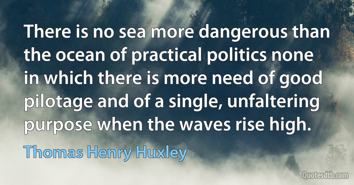 There is no sea more dangerous than the ocean of practical politics none in which there is more need of good pilotage and of a single, unfaltering purpose when the waves rise high. (Thomas Henry Huxley)