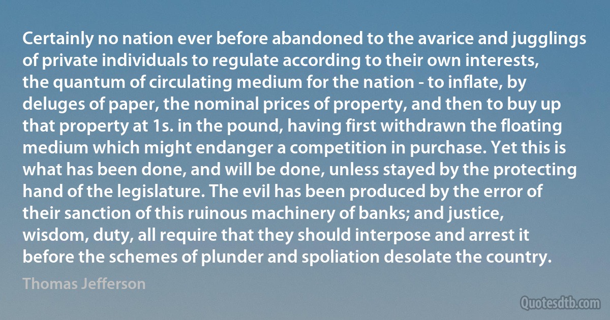 Certainly no nation ever before abandoned to the avarice and jugglings of private individuals to regulate according to their own interests, the quantum of circulating medium for the nation - to inflate, by deluges of paper, the nominal prices of property, and then to buy up that property at 1s. in the pound, having first withdrawn the floating medium which might endanger a competition in purchase. Yet this is what has been done, and will be done, unless stayed by the protecting hand of the legislature. The evil has been produced by the error of their sanction of this ruinous machinery of banks; and justice, wisdom, duty, all require that they should interpose and arrest it before the schemes of plunder and spoliation desolate the country. (Thomas Jefferson)