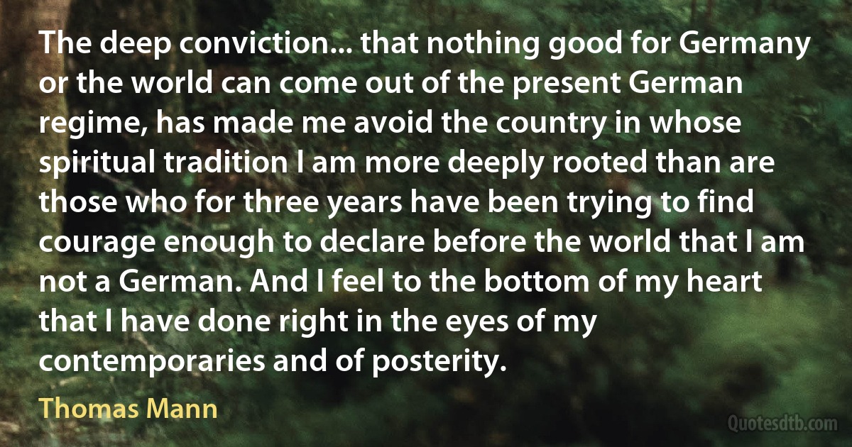 The deep conviction... that nothing good for Germany or the world can come out of the present German regime, has made me avoid the country in whose spiritual tradition I am more deeply rooted than are those who for three years have been trying to find courage enough to declare before the world that I am not a German. And I feel to the bottom of my heart that I have done right in the eyes of my contemporaries and of posterity. (Thomas Mann)