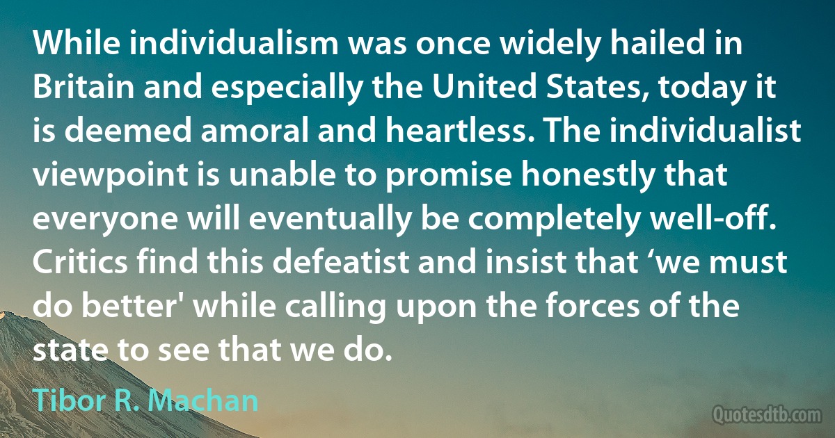 While individualism was once widely hailed in Britain and especially the United States, today it is deemed amoral and heartless. The individualist viewpoint is unable to promise honestly that everyone will eventually be completely well-off. Critics find this defeatist and insist that ‘we must do better' while calling upon the forces of the state to see that we do. (Tibor R. Machan)