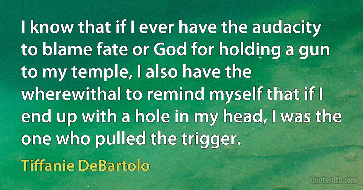 I know that if I ever have the audacity to blame fate or God for holding a gun to my temple, I also have the wherewithal to remind myself that if I end up with a hole in my head, I was the one who pulled the trigger. (Tiffanie DeBartolo)