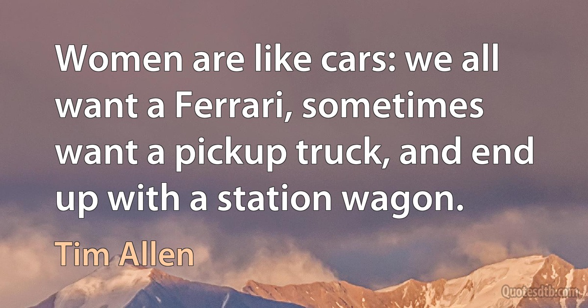 Women are like cars: we all want a Ferrari, sometimes want a pickup truck, and end up with a station wagon. (Tim Allen)