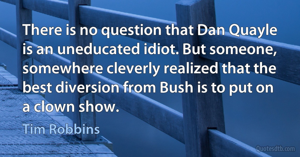 There is no question that Dan Quayle is an uneducated idiot. But someone, somewhere cleverly realized that the best diversion from Bush is to put on a clown show. (Tim Robbins)