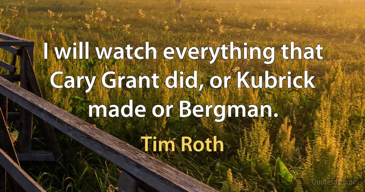 I will watch everything that Cary Grant did, or Kubrick made or Bergman. (Tim Roth)