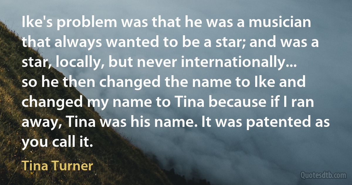 Ike's problem was that he was a musician that always wanted to be a star; and was a star, locally, but never internationally... so he then changed the name to Ike and changed my name to Tina because if I ran away, Tina was his name. It was patented as you call it. (Tina Turner)