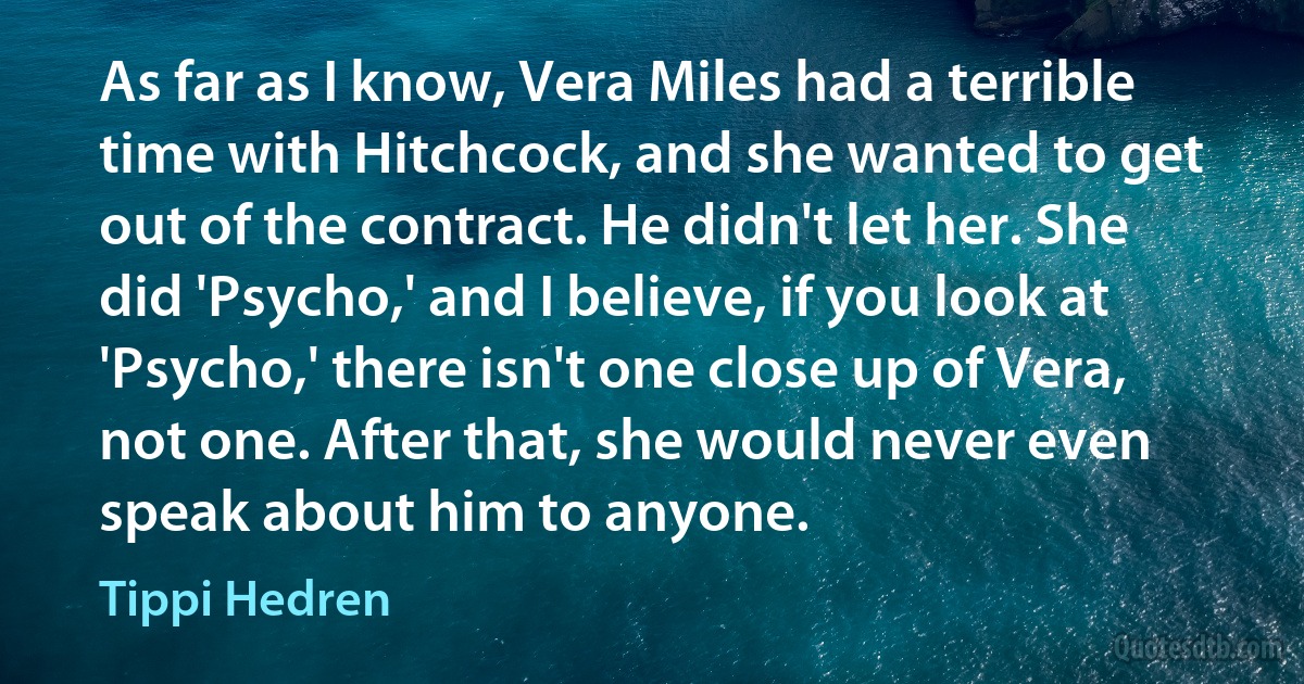 As far as I know, Vera Miles had a terrible time with Hitchcock, and she wanted to get out of the contract. He didn't let her. She did 'Psycho,' and I believe, if you look at 'Psycho,' there isn't one close up of Vera, not one. After that, she would never even speak about him to anyone. (Tippi Hedren)