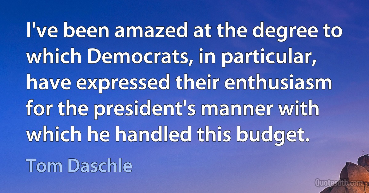 I've been amazed at the degree to which Democrats, in particular, have expressed their enthusiasm for the president's manner with which he handled this budget. (Tom Daschle)