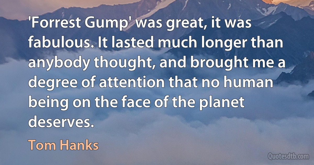 'Forrest Gump' was great, it was fabulous. It lasted much longer than anybody thought, and brought me a degree of attention that no human being on the face of the planet deserves. (Tom Hanks)