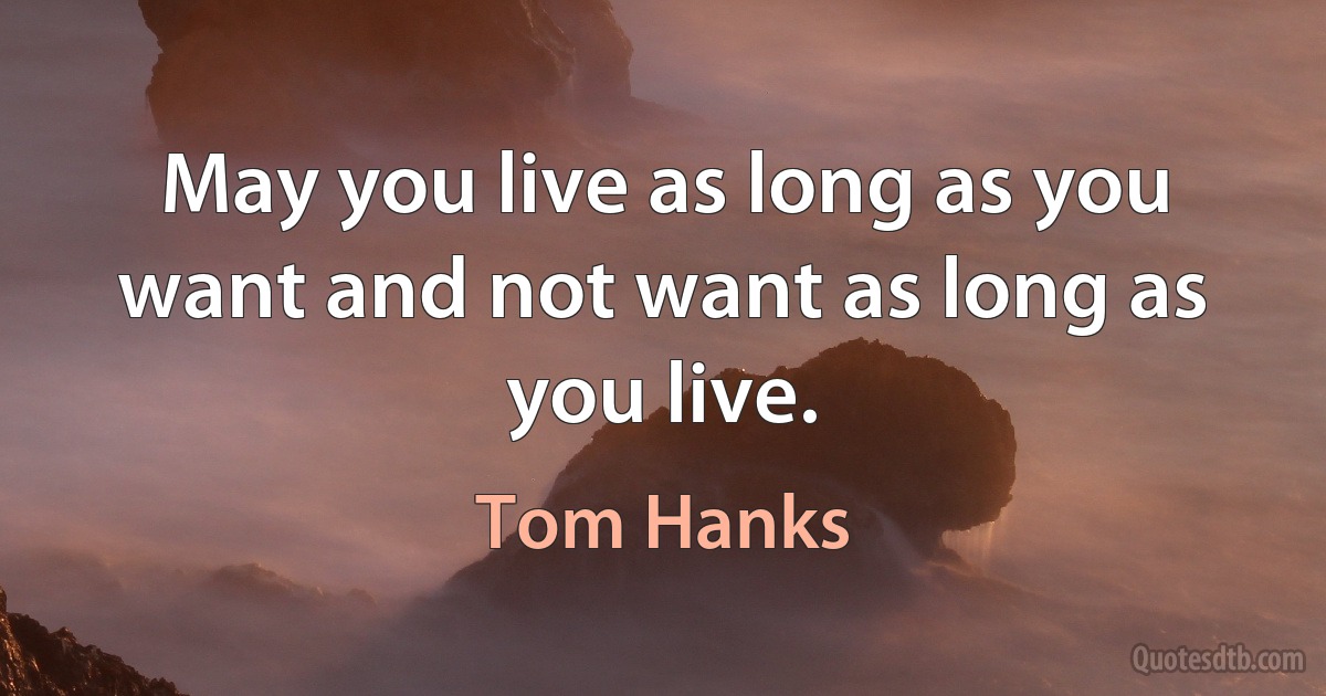 May you live as long as you want and not want as long as you live. (Tom Hanks)