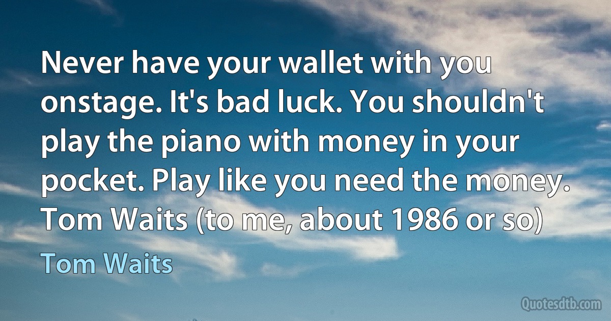 Never have your wallet with you onstage. It's bad luck. You shouldn't play the piano with money in your pocket. Play like you need the money.
Tom Waits (to me, about 1986 or so) (Tom Waits)