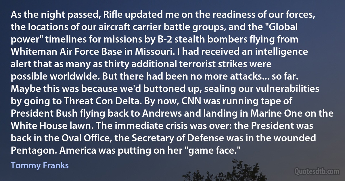 As the night passed, Rifle updated me on the readiness of our forces, the locations of our aircraft carrier battle groups, and the "Global power" timelines for missions by B-2 stealth bombers flying from Whiteman Air Force Base in Missouri. I had received an intelligence alert that as many as thirty additional terrorist strikes were possible worldwide. But there had been no more attacks... so far. Maybe this was because we'd buttoned up, sealing our vulnerabilities by going to Threat Con Delta. By now, CNN was running tape of President Bush flying back to Andrews and landing in Marine One on the White House lawn. The immediate crisis was over: the President was back in the Oval Office, the Secretary of Defense was in the wounded Pentagon. America was putting on her "game face." (Tommy Franks)