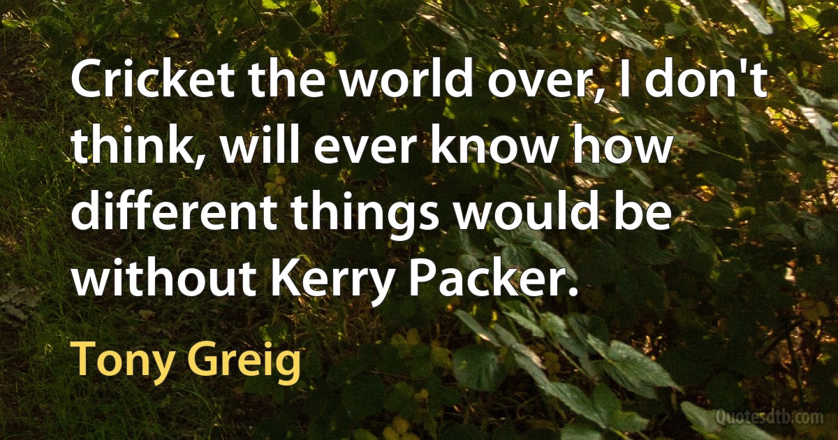 Cricket the world over, I don't think, will ever know how different things would be without Kerry Packer. (Tony Greig)