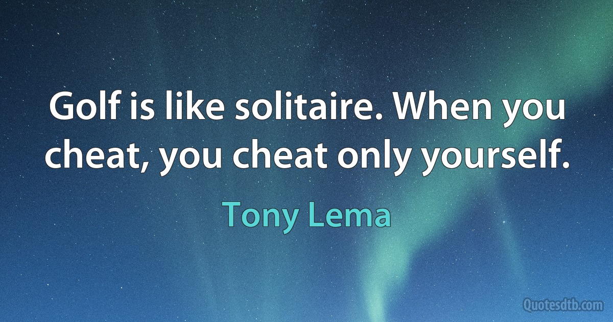 Golf is like solitaire. When you cheat, you cheat only yourself. (Tony Lema)