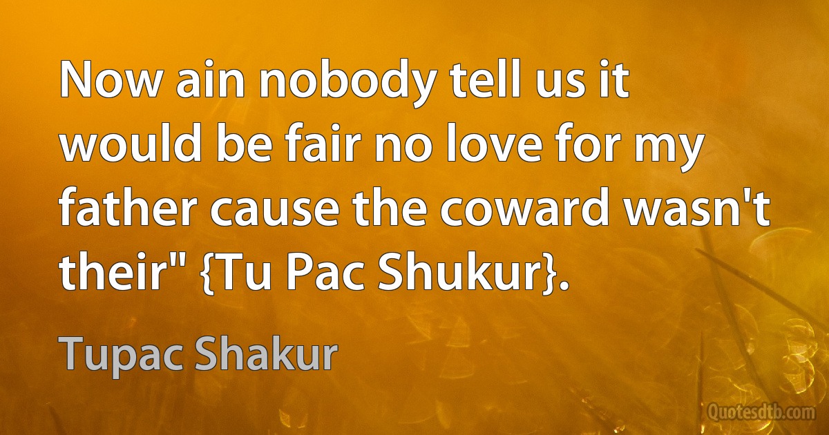 Now ain nobody tell us it would be fair no love for my father cause the coward wasn't their" {Tu Pac Shukur}. (Tupac Shakur)