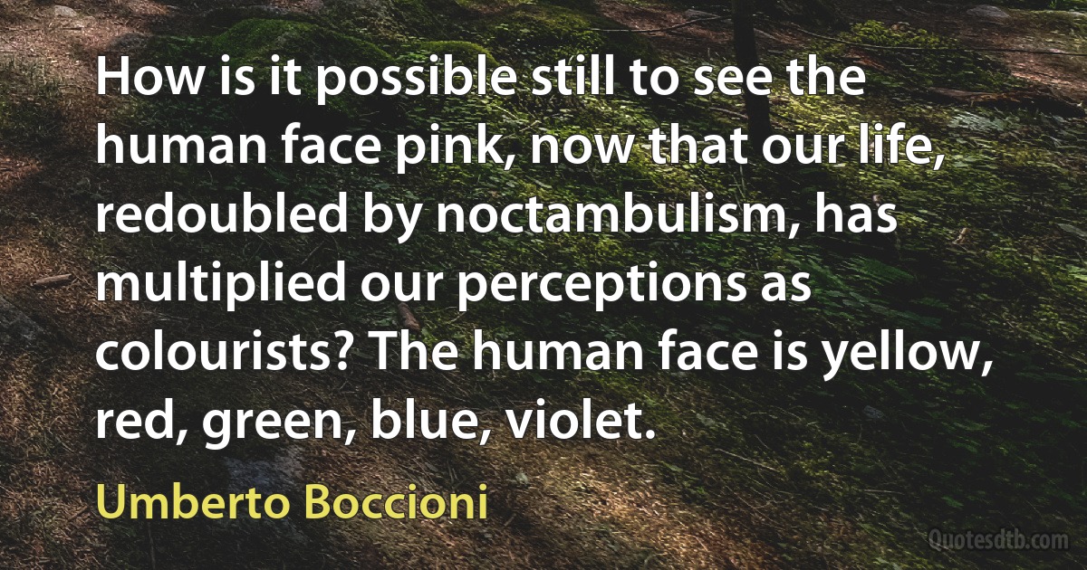 How is it possible still to see the human face pink, now that our life, redoubled by noctambulism, has multiplied our perceptions as colourists? The human face is yellow, red, green, blue, violet. (Umberto Boccioni)