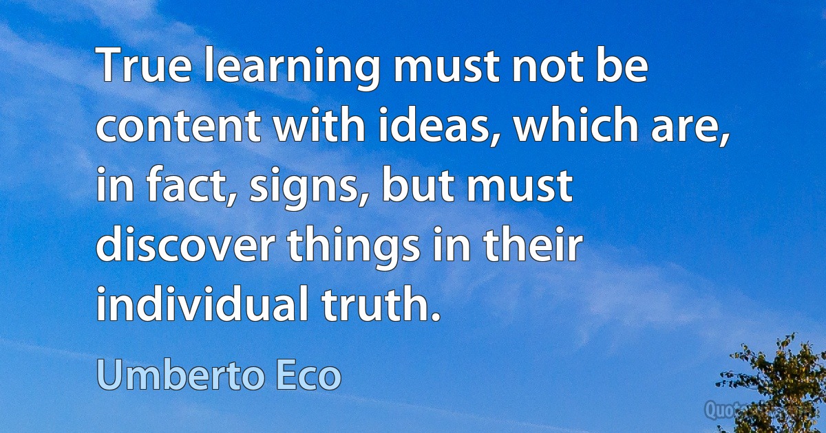 True learning must not be content with ideas, which are, in fact, signs, but must discover things in their individual truth. (Umberto Eco)