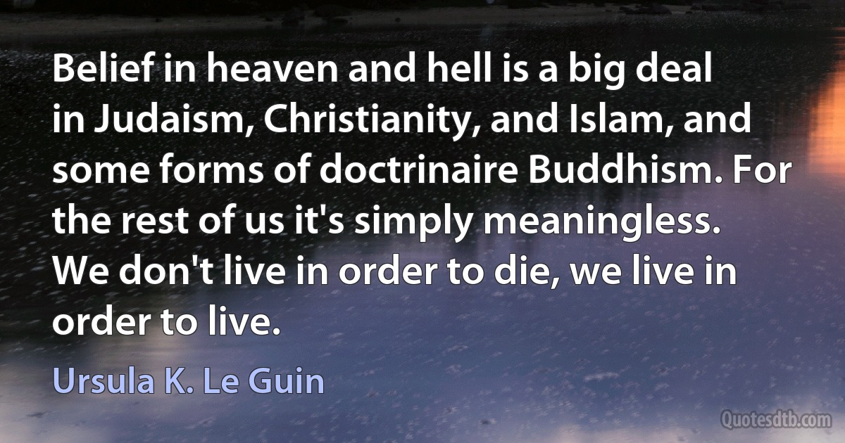 Belief in heaven and hell is a big deal in Judaism, Christianity, and Islam, and some forms of doctrinaire Buddhism. For the rest of us it's simply meaningless. We don't live in order to die, we live in order to live. (Ursula K. Le Guin)