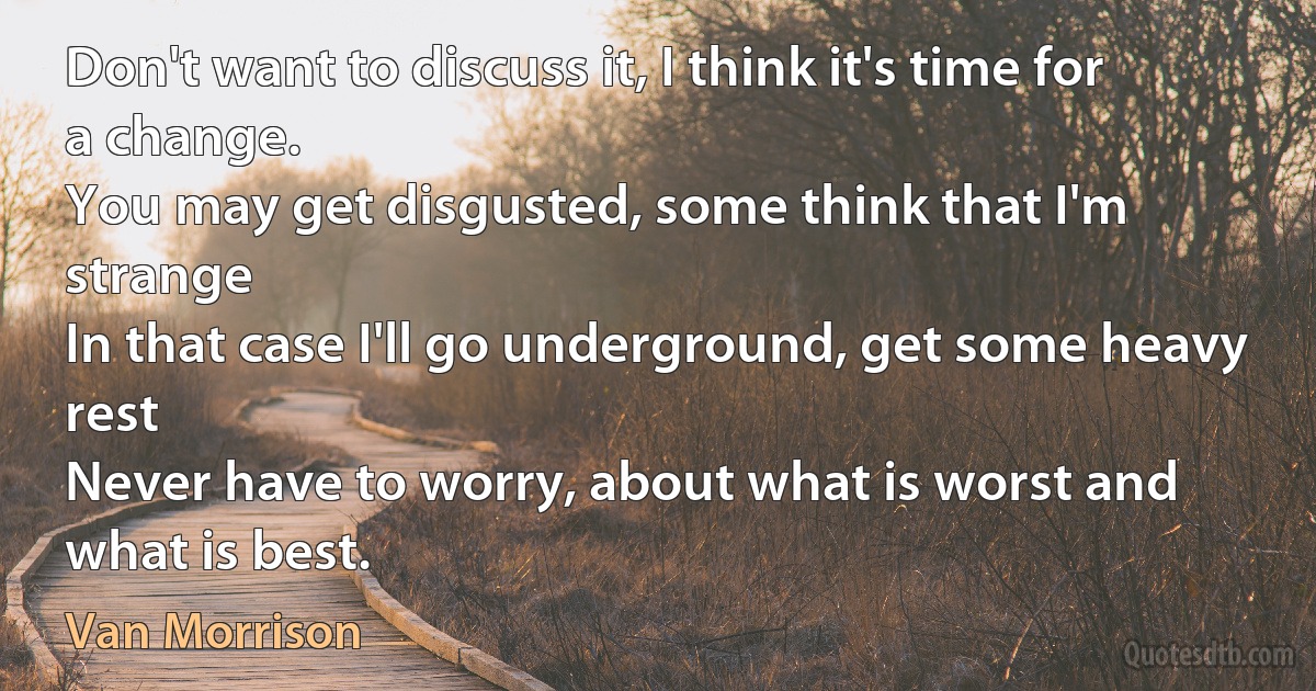 Don't want to discuss it, I think it's time for a change.
You may get disgusted, some think that I'm strange
In that case I'll go underground, get some heavy rest
Never have to worry, about what is worst and what is best. (Van Morrison)