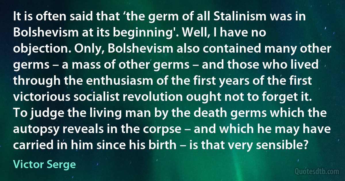 It is often said that ‘the germ of all Stalinism was in Bolshevism at its beginning'. Well, I have no objection. Only, Bolshevism also contained many other germs – a mass of other germs – and those who lived through the enthusiasm of the first years of the first victorious socialist revolution ought not to forget it. To judge the living man by the death germs which the autopsy reveals in the corpse – and which he may have carried in him since his birth – is that very sensible? (Victor Serge)