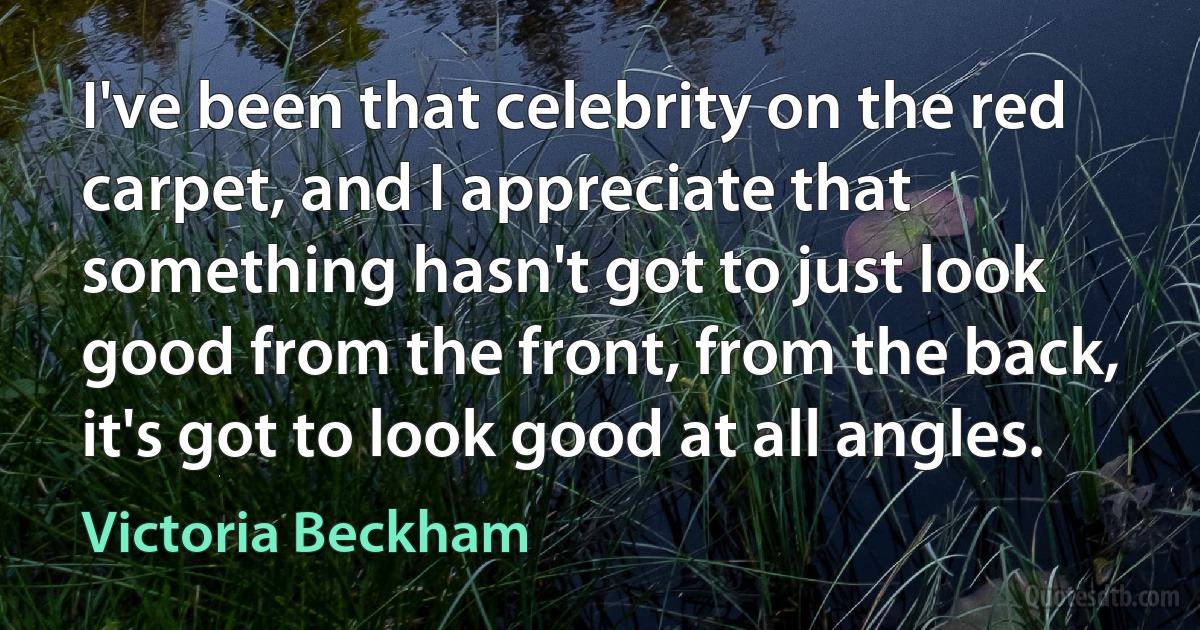 I've been that celebrity on the red carpet, and I appreciate that something hasn't got to just look good from the front, from the back, it's got to look good at all angles. (Victoria Beckham)