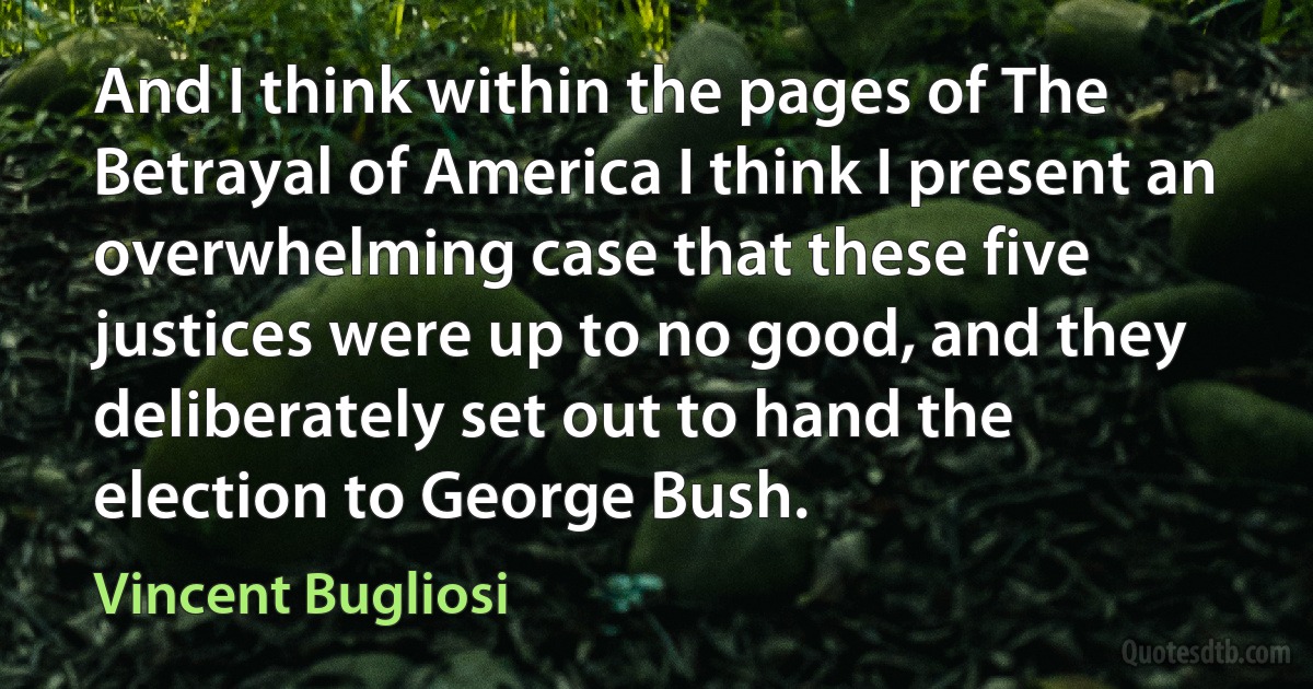 And I think within the pages of The Betrayal of America I think I present an overwhelming case that these five justices were up to no good, and they deliberately set out to hand the election to George Bush. (Vincent Bugliosi)