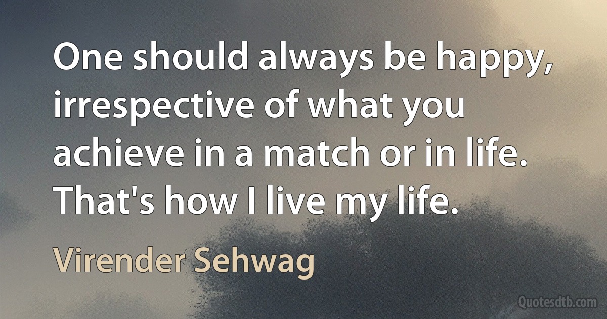 One should always be happy, irrespective of what you achieve in a match or in life. That's how I live my life. (Virender Sehwag)