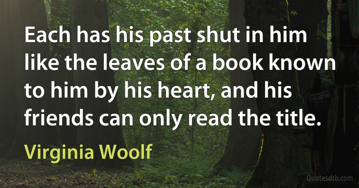 Each has his past shut in him like the leaves of a book known to him by his heart, and his friends can only read the title. (Virginia Woolf)